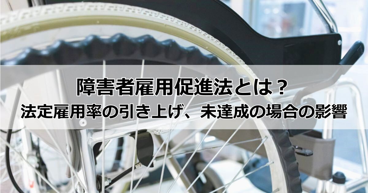 障害者雇用促進法とは?法定雇用率の引き上げに伴う雇用義務、企業が法定雇用率を未達成だった場合の罰則・影響